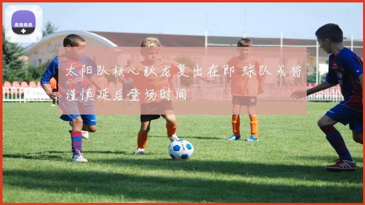 太阳队核心狄龙复出在即 球队或将谨慎延后登场时间