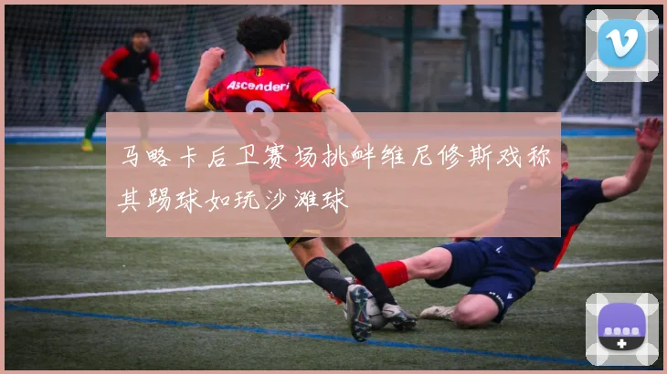 马略卡后卫赛场挑衅维尼修斯戏称其踢球如玩沙滩球