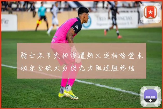 骑士末节失控惨遭热火逆转哈登米切尔合砍大分仍无力阻连胜终结
