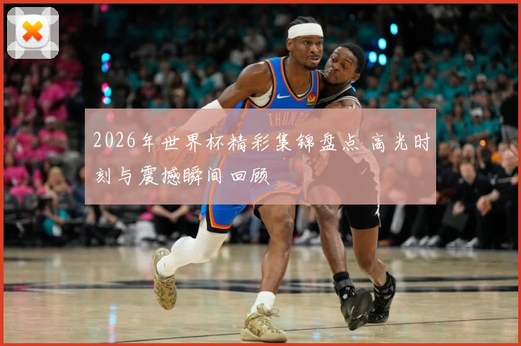 2026年世界杯精彩集锦盘点 高光时刻与震撼瞬间回顾