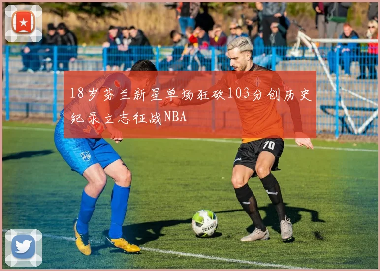 18岁芬兰新星单场狂砍103分创历史纪录立志征战NBA
