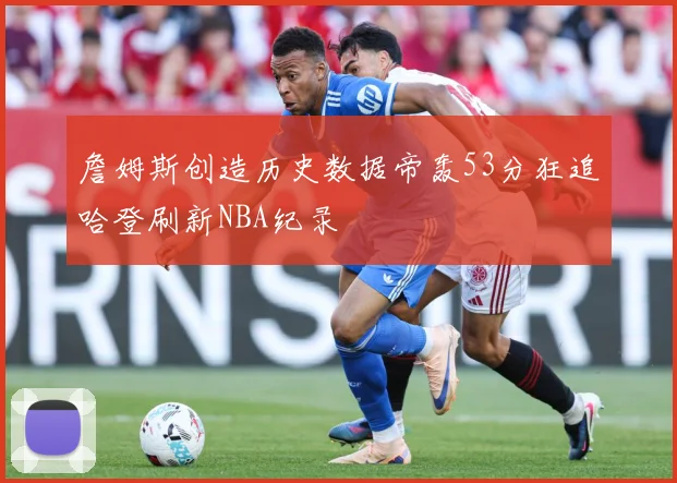 詹姆斯创造历史数据帝轰53分狂追哈登刷新NBA纪录